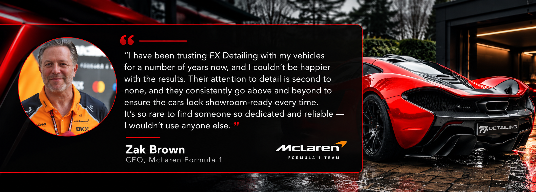 Zak Brown, CEO, McLaren Formula 1: “I have been trusting FX Detailing with my vehicles for a number of years now, and I couldn’t be happier with the results. Their attention to detail is second to none, and they consistently go above and beyond to ensure the cars look showroom-ready every time. It’s so rare to find someone so dedicated and reliable — I wouldn’t use anyone else.”